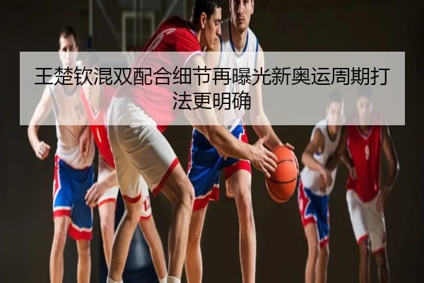 王楚钦混双配合细节再曝光新奥运周期打法更明确