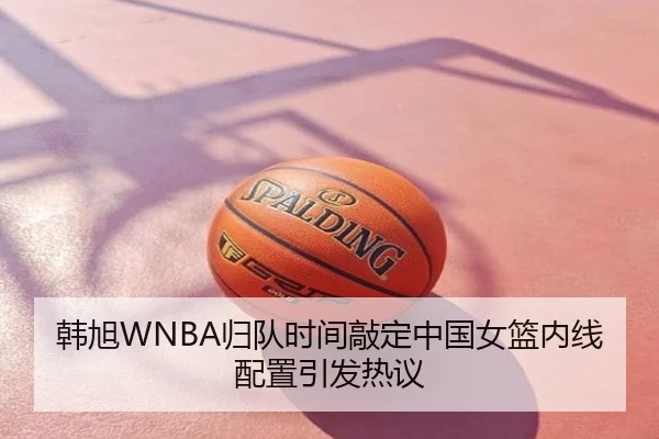 韩旭WNBA归队时间敲定中国女篮内线配置引发热议