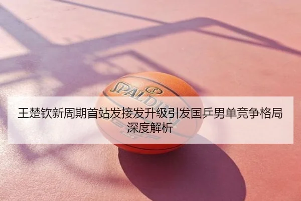 王楚钦新周期首站发接发升级引发国乒男单竞争格局深度解析